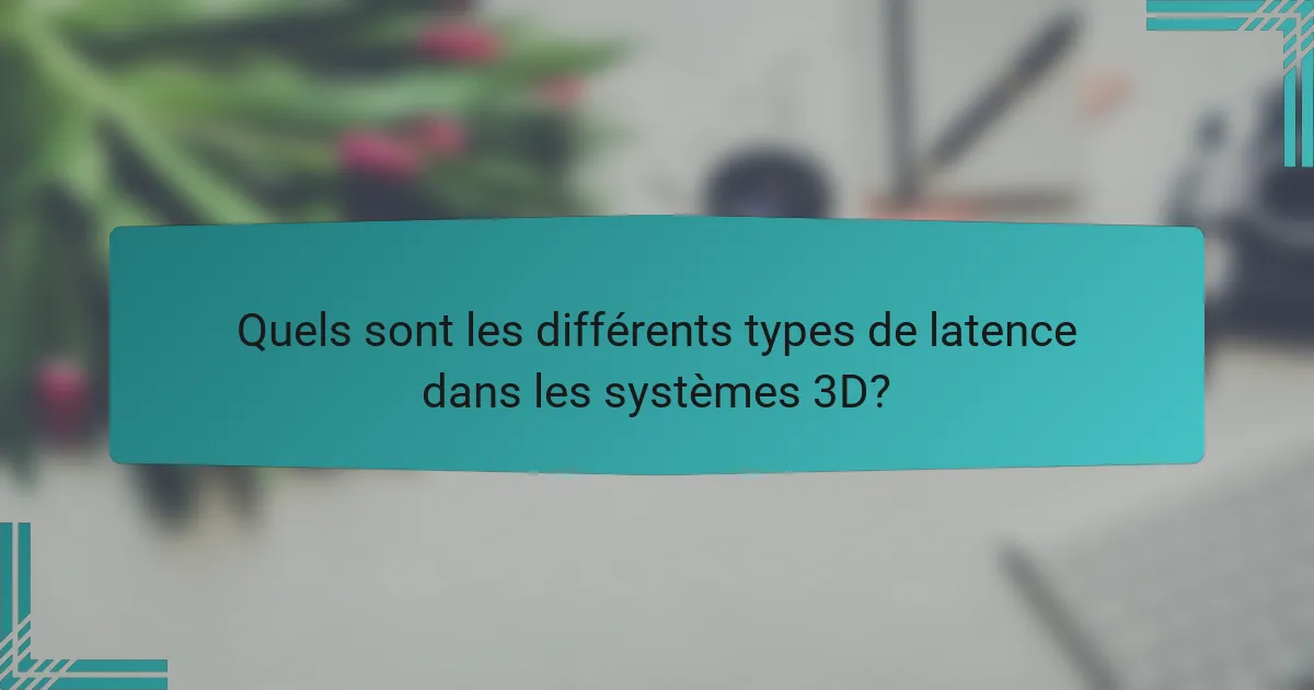 Quels sont les différents types de latence dans les systèmes 3D?